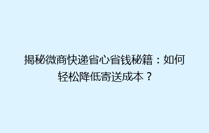 揭秘微商快递省心省钱秘籍：如何轻松降低寄送成本？