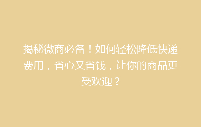 揭秘微商必备！如何轻松降低快递费用，省心又省钱，让你的商品更受欢迎？