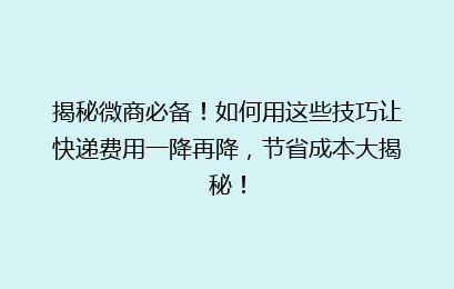 揭秘微商必备！如何用这些技巧让快递费用一降再降，节省成本大揭秘！