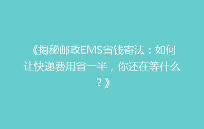 《揭秘邮政EMS省钱寄法：如何让快递费用省一半，你还在等什么？》