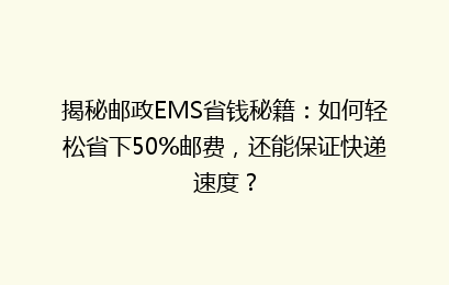 揭秘邮政EMS省钱秘籍：如何轻松省下50%邮费，还能保证快递速度？