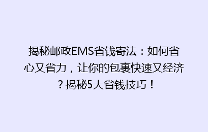 揭秘邮政EMS省钱寄法：如何省心又省力，让你的包裹快速又经济？揭秘5大省钱技巧！
