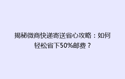 揭秘微商快递寄送省心攻略:如何轻松省下50%邮费?