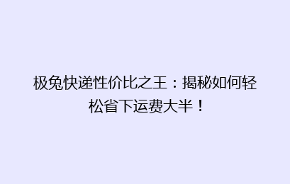 极兔快递性价比之王：揭秘如何轻松省下运费大半！