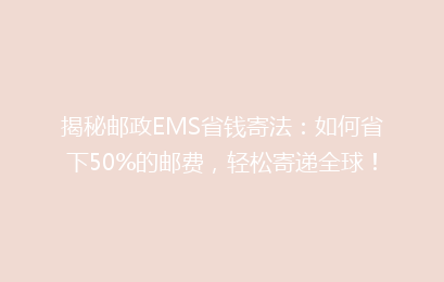 揭秘邮政EMS省钱寄法：如何省下50%的邮费，轻松寄递全球！