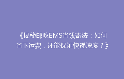 《揭秘邮政EMS省钱寄法：如何省下运费，还能保证快递速度？》