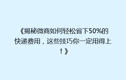 《揭秘微商如何轻松省下50%的快递费用，这些技巧你一定用得上！》