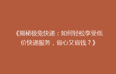 《揭秘极兔快递：如何轻松享受低价快递服务，省心又省钱？》