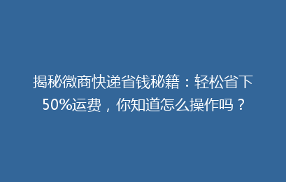 揭秘微商快递省钱秘籍：轻松省下50%运费，你知道怎么操作吗？