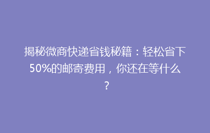 揭秘微商快递省钱秘籍：轻松省下50%的邮寄费用，你还在等什么？