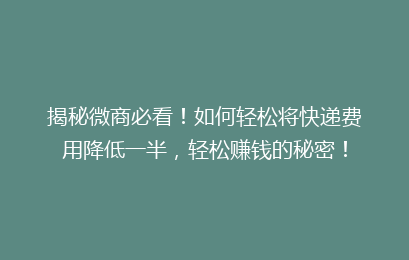 揭秘微商必看！如何轻松将快递费用降低一半，轻松赚钱的秘密！