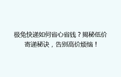 极兔快递如何省心省钱？揭秘低价寄递秘诀，告别高价烦恼！