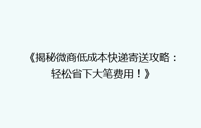 《揭秘微商低成本快递寄送攻略：轻松省下大笔费用！》