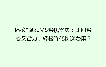 揭秘邮政EMS省钱寄法：如何省心又省力，轻松降低快递费用？