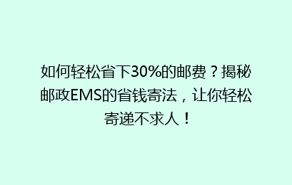 如何轻松省下30%的邮费？揭秘邮政EMS的省钱寄法，让你轻松寄递不求人！