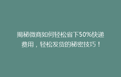 揭秘微商如何轻松省下50%快递费用，轻松发货的秘密技巧！