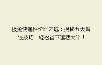 极兔快递性价比之选：揭秘五大省钱技巧，轻松省下运费大半！