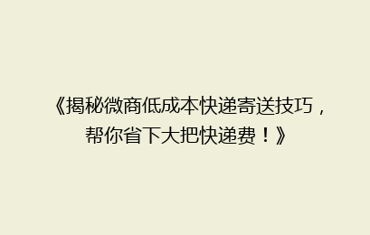 《揭秘微商低成本快递寄送技巧，帮你省下大把快递费！》