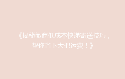 《揭秘微商低成本快递寄送技巧，帮你省下大把运费！》