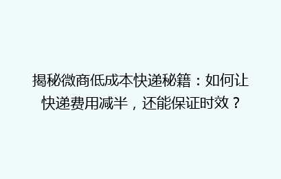 揭秘微商低成本快递秘籍：如何让快递费用减半，还能保证时效？