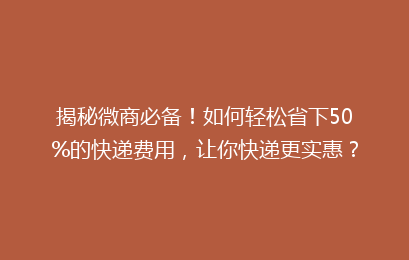 揭秘微商必备!如何轻松省下50%的快递费用,让你快递更实惠?
