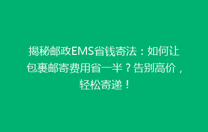揭秘邮政EMS省钱寄法：如何让包裹邮寄费用省一半？告别高价，轻松寄递！