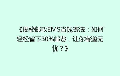 《揭秘邮政EMS省钱寄法：如何轻松省下30%邮费，让你寄递无忧？》