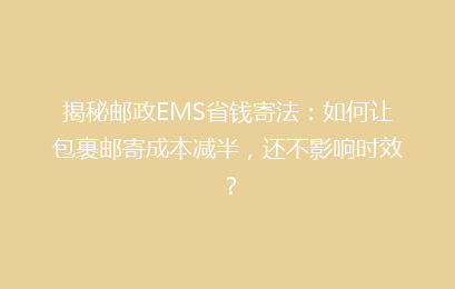 揭秘邮政EMS省钱寄法:如何让包裹邮寄成本减半,还不影响时效?