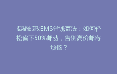 揭秘邮政EMS省钱寄法：如何轻松省下50%邮费，告别高价邮寄烦恼？