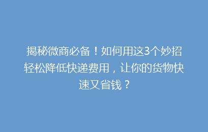 揭秘微商必备！如何用这3个妙招轻松降低快递费用，让你的货物快速又省钱？