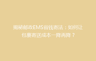 揭秘邮政EMS省钱寄法：如何让包裹寄送成本一降再降？