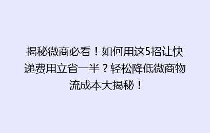 揭秘微商必看！如何用这5招让快递费用立省一半？轻松降低微商物流成本大揭秘！