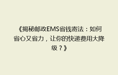 《揭秘邮政EMS省钱寄法：如何省心又省力，让你的快递费用大降级？》