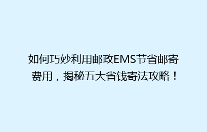 如何巧妙利用邮政EMS节省邮寄费用，揭秘五大省钱寄法攻略！