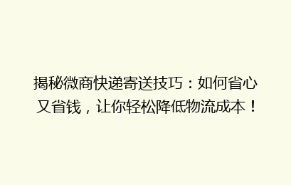 揭秘微商快递寄送技巧：如何省心又省钱，让你轻松降低物流成本！