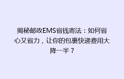 揭秘邮政EMS省钱寄法:如何省心又省力,让你的包裹快递费用大降一半?