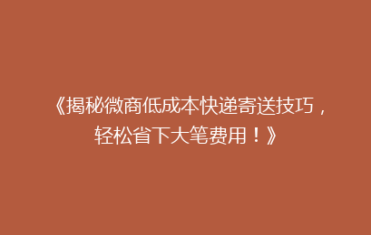 《揭秘微商低成本快递寄送技巧，轻松省下大笔费用！》