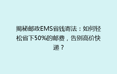 揭秘邮政EMS省钱寄法：如何轻松省下50%的邮费，告别高价快递？
