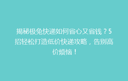 揭秘极兔快递如何省心又省钱?5招轻松打造低价快递攻略,告别高价烦恼!