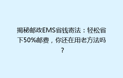 揭秘邮政EMS省钱寄法：轻松省下50%邮费，你还在用老方法吗？
