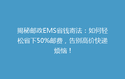 揭秘邮政EMS省钱寄法：如何轻松省下50%邮费，告别高价快递烦恼！