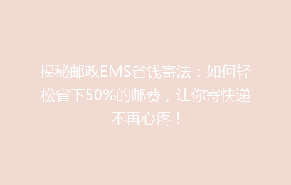 揭秘邮政EMS省钱寄法：如何轻松省下50%的邮费，让你寄快递不再心疼！