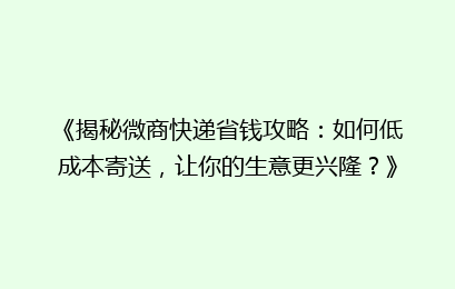 《揭秘微商快递省钱攻略：如何低成本寄送，让你的生意更兴隆？》