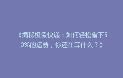 《揭秘极兔快递：如何轻松省下50%的运费，你还在等什么？》