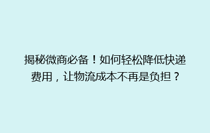 揭秘微商必备！如何轻松降低快递费用，让物流成本不再是负担？