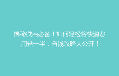 揭秘微商必备！如何轻松将快递费用省一半，省钱攻略大公开！