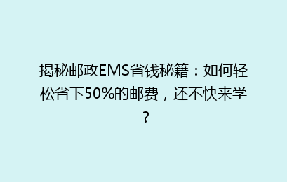 揭秘邮政EMS省钱秘籍：如何轻松省下50%的邮费，还不快来学？