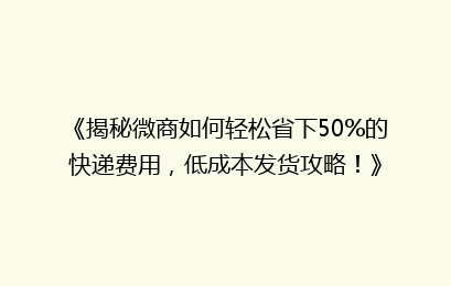 《揭秘微商如何轻松省下50%的快递费用，低成本发货攻略！》