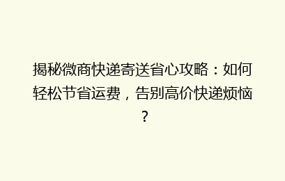 揭秘微商快递寄送省心攻略：如何轻松节省运费，告别高价快递烦恼？