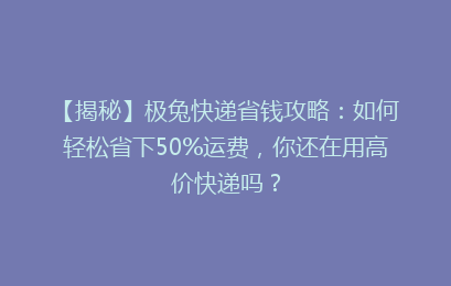 【揭秘】极兔快递省钱攻略：如何轻松省下50%运费，你还在用高价快递吗？